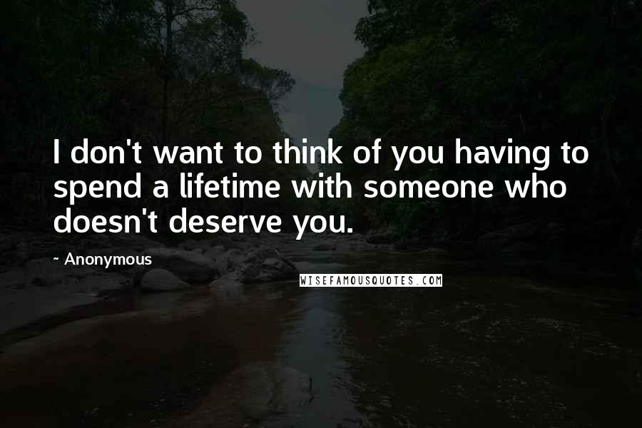 Anonymous Quotes: I don't want to think of you having to spend a lifetime with someone who doesn't deserve you.