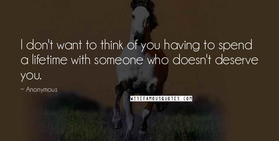 Anonymous Quotes: I don't want to think of you having to spend a lifetime with someone who doesn't deserve you.