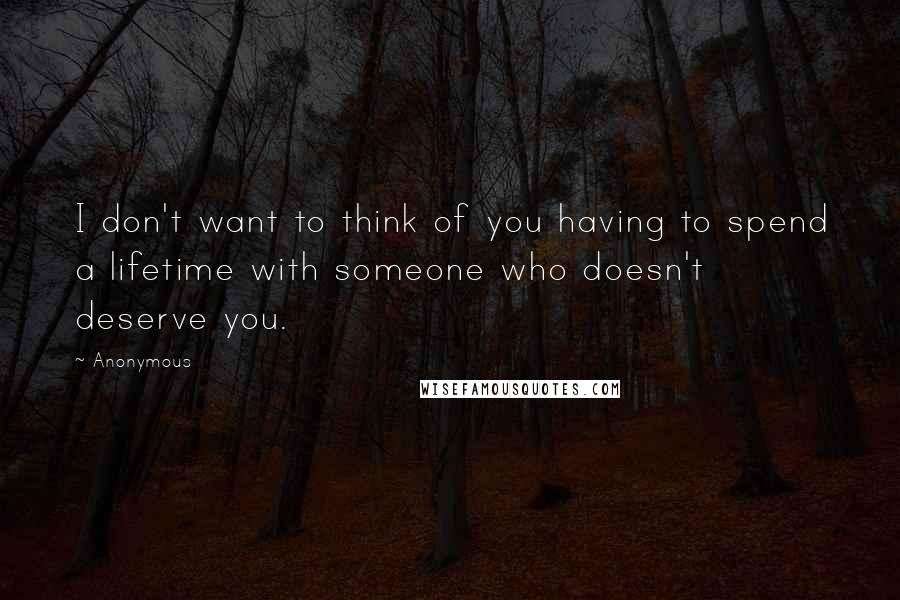 Anonymous Quotes: I don't want to think of you having to spend a lifetime with someone who doesn't deserve you.