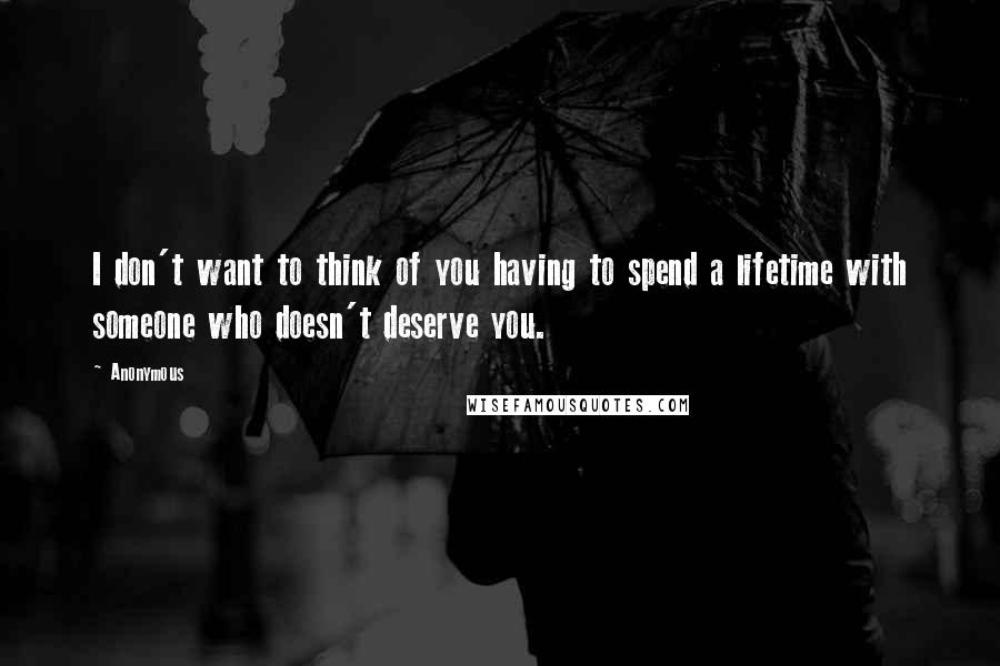 Anonymous Quotes: I don't want to think of you having to spend a lifetime with someone who doesn't deserve you.