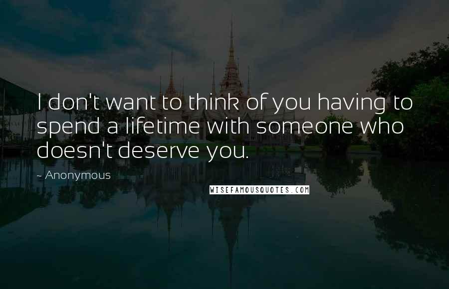 Anonymous Quotes: I don't want to think of you having to spend a lifetime with someone who doesn't deserve you.