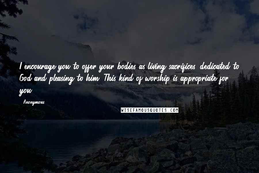 Anonymous Quotes: I encourage you to offer your bodies as living sacrifices, dedicated to God and pleasing to him. This kind of worship is appropriate for you.