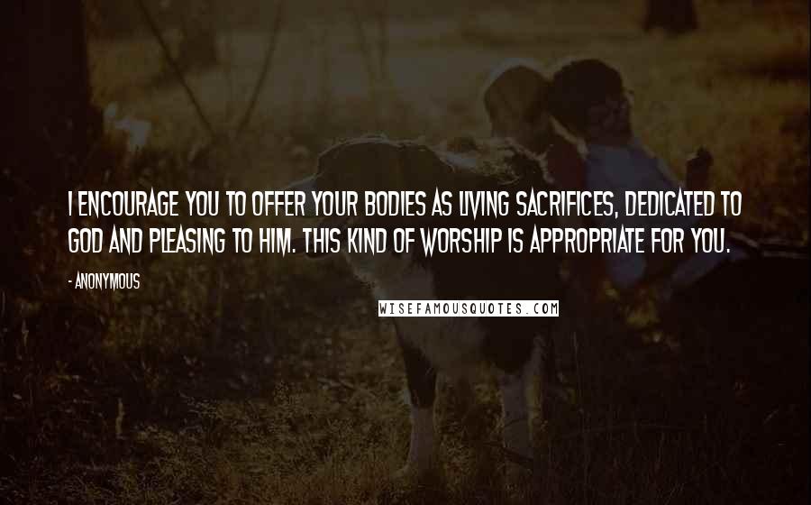 Anonymous Quotes: I encourage you to offer your bodies as living sacrifices, dedicated to God and pleasing to him. This kind of worship is appropriate for you.