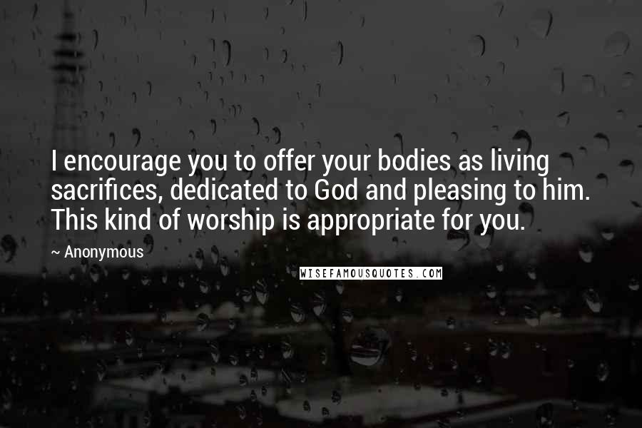 Anonymous Quotes: I encourage you to offer your bodies as living sacrifices, dedicated to God and pleasing to him. This kind of worship is appropriate for you.