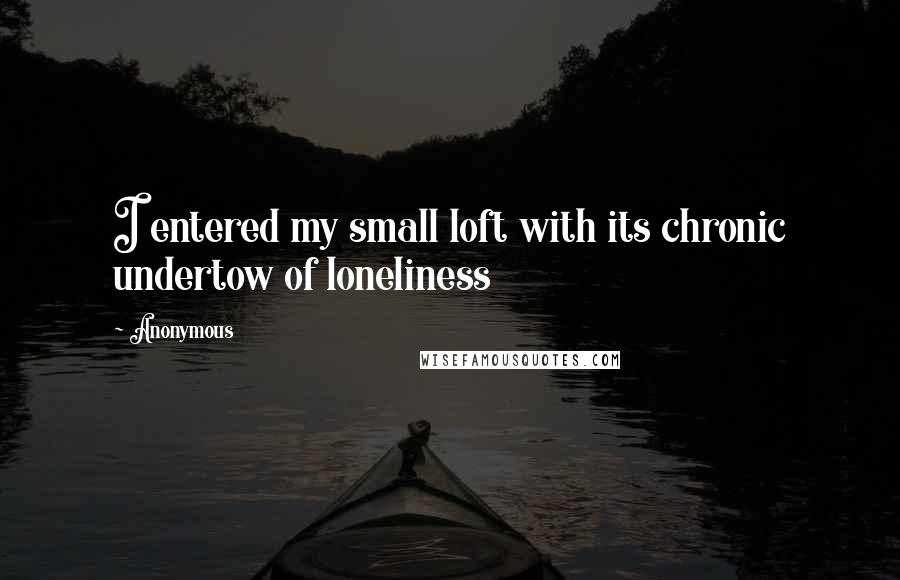 Anonymous Quotes: I entered my small loft with its chronic undertow of loneliness