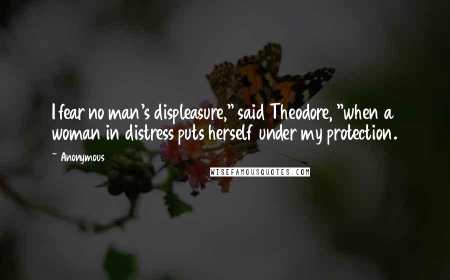 Anonymous Quotes: I fear no man's displeasure," said Theodore, "when a woman in distress puts herself under my protection.