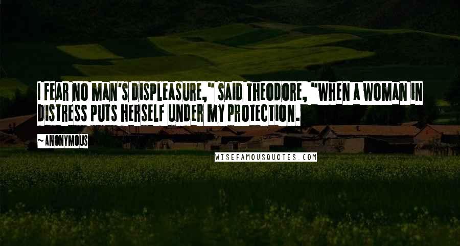 Anonymous Quotes: I fear no man's displeasure," said Theodore, "when a woman in distress puts herself under my protection.