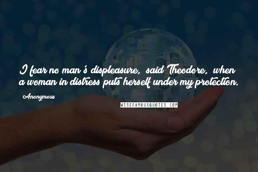 Anonymous Quotes: I fear no man's displeasure," said Theodore, "when a woman in distress puts herself under my protection.