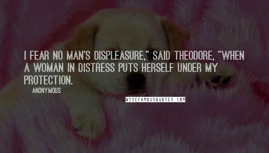 Anonymous Quotes: I fear no man's displeasure," said Theodore, "when a woman in distress puts herself under my protection.