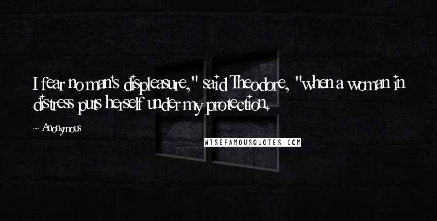 Anonymous Quotes: I fear no man's displeasure," said Theodore, "when a woman in distress puts herself under my protection.