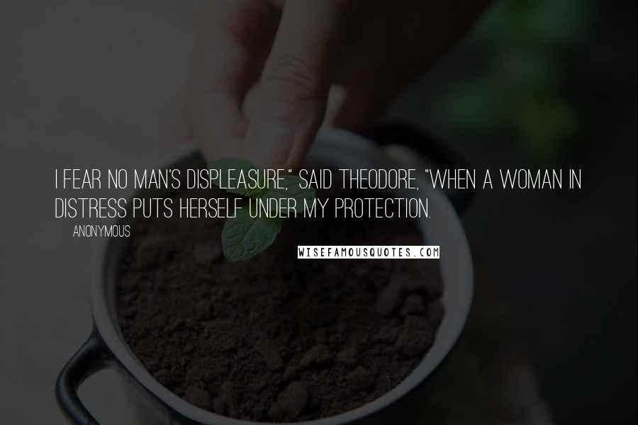 Anonymous Quotes: I fear no man's displeasure," said Theodore, "when a woman in distress puts herself under my protection.