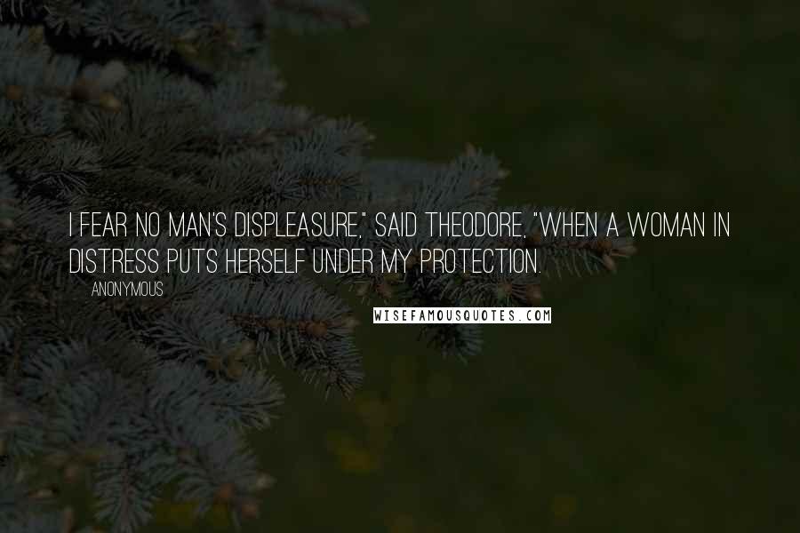 Anonymous Quotes: I fear no man's displeasure," said Theodore, "when a woman in distress puts herself under my protection.