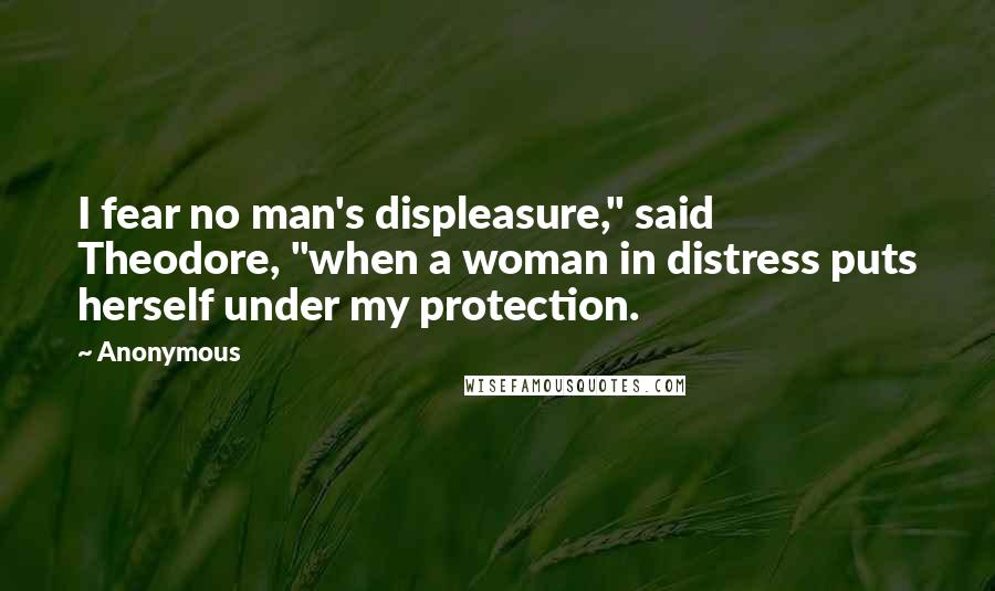 Anonymous Quotes: I fear no man's displeasure," said Theodore, "when a woman in distress puts herself under my protection.