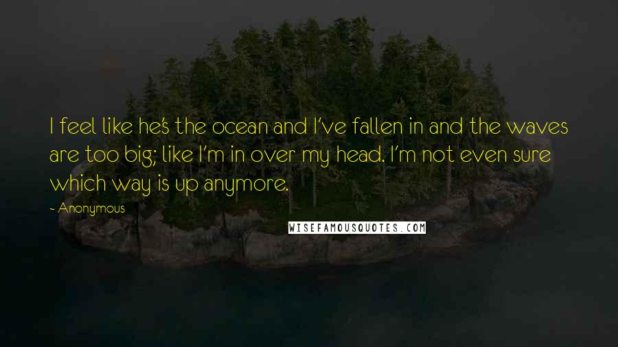 Anonymous Quotes: I feel like he's the ocean and I've fallen in and the waves are too big; like I'm in over my head. I'm not even sure which way is up anymore.