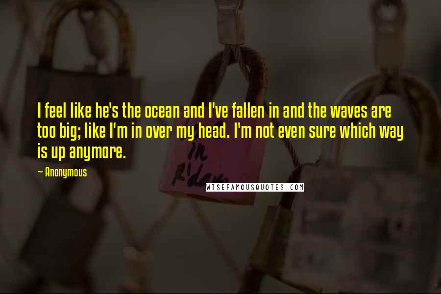 Anonymous Quotes: I feel like he's the ocean and I've fallen in and the waves are too big; like I'm in over my head. I'm not even sure which way is up anymore.