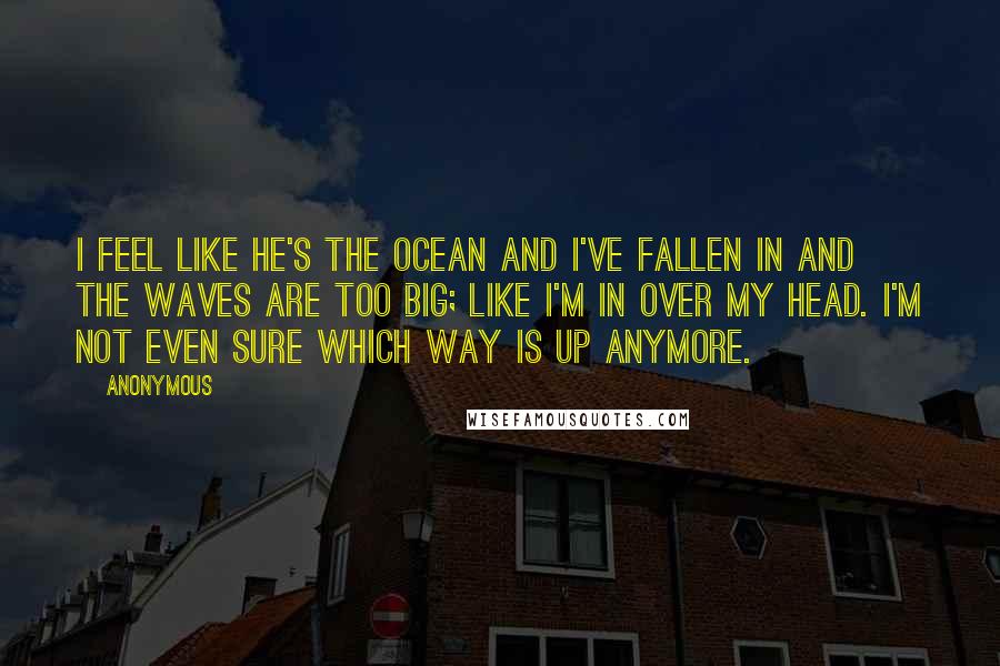 Anonymous Quotes: I feel like he's the ocean and I've fallen in and the waves are too big; like I'm in over my head. I'm not even sure which way is up anymore.