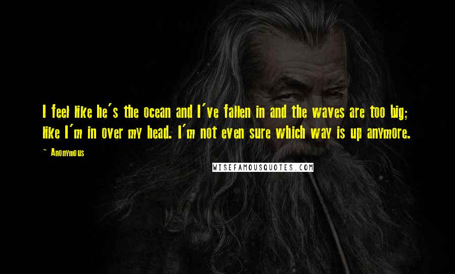 Anonymous Quotes: I feel like he's the ocean and I've fallen in and the waves are too big; like I'm in over my head. I'm not even sure which way is up anymore.