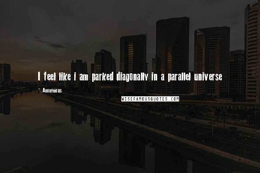 Anonymous Quotes: I feel like i am parked diagonally in a parallel universe