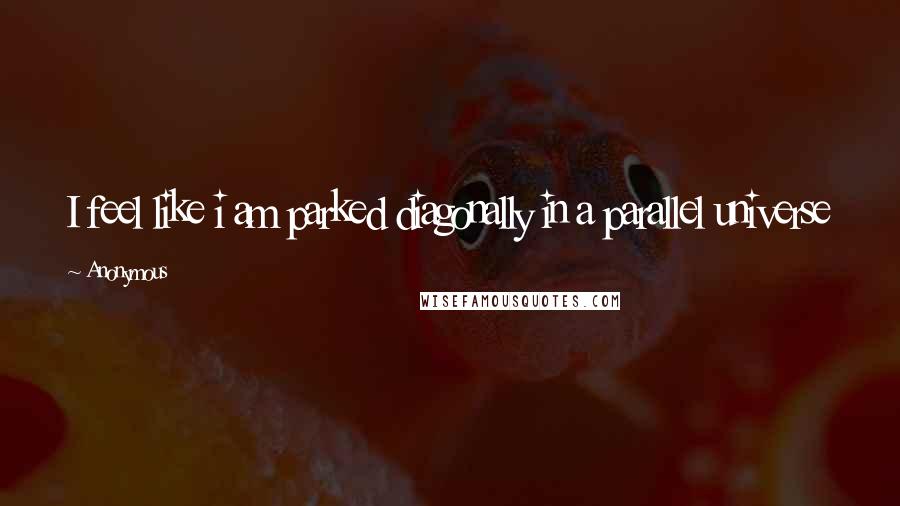 Anonymous Quotes: I feel like i am parked diagonally in a parallel universe