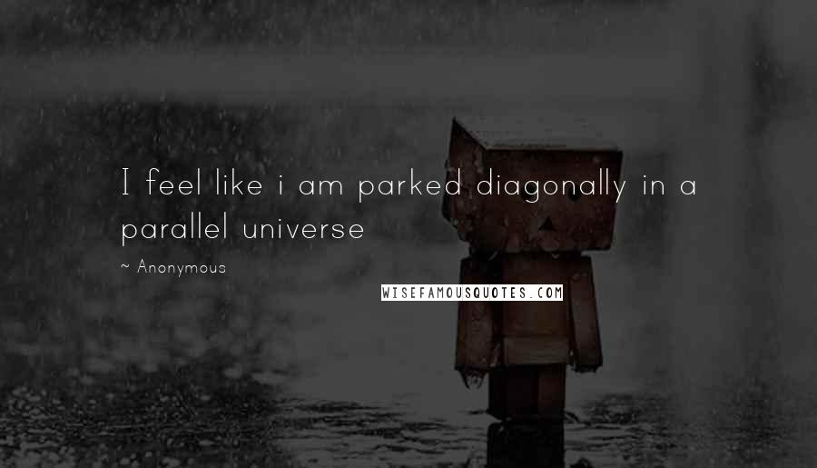 Anonymous Quotes: I feel like i am parked diagonally in a parallel universe