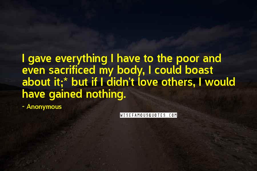 Anonymous Quotes: I gave everything I have to the poor and even sacrificed my body, I could boast about it;* but if I didn't love others, I would have gained nothing.