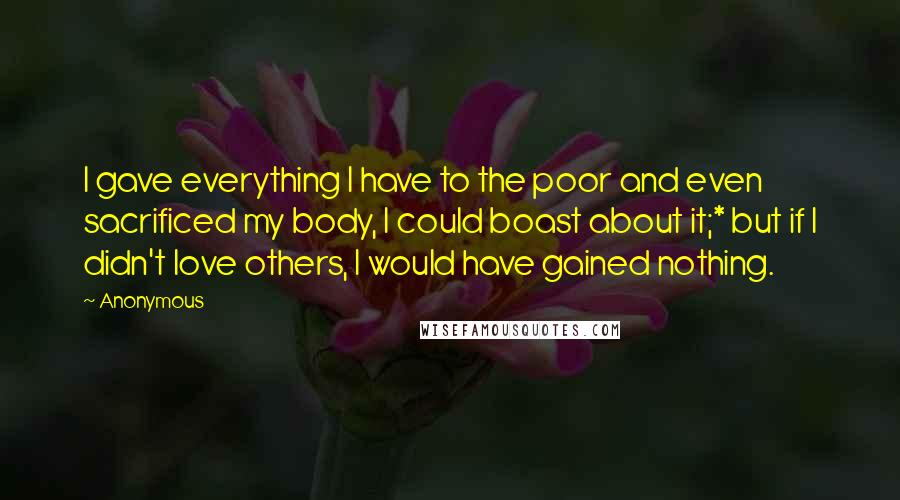 Anonymous Quotes: I gave everything I have to the poor and even sacrificed my body, I could boast about it;* but if I didn't love others, I would have gained nothing.