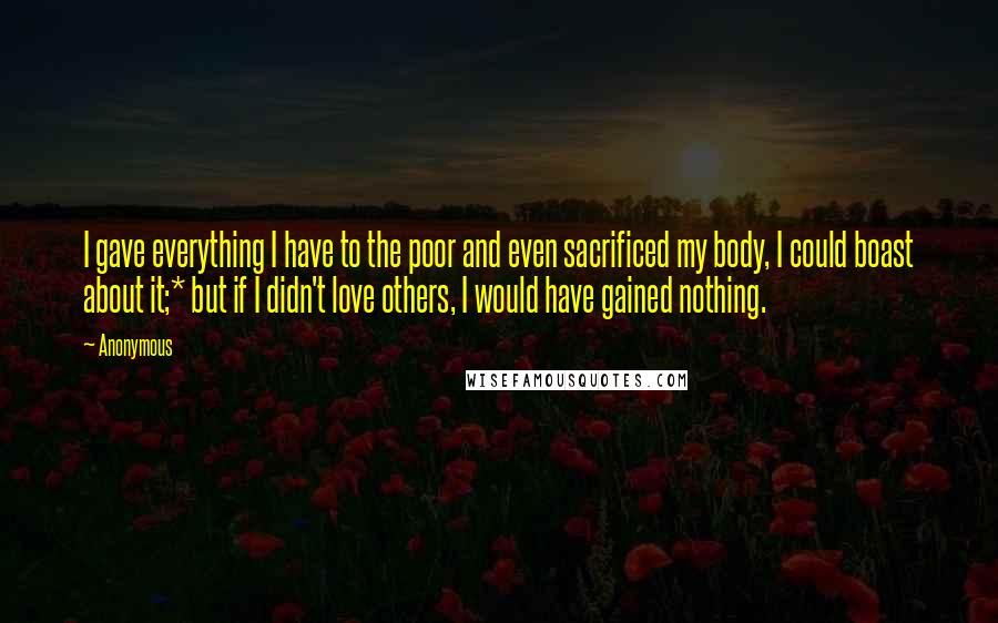 Anonymous Quotes: I gave everything I have to the poor and even sacrificed my body, I could boast about it;* but if I didn't love others, I would have gained nothing.