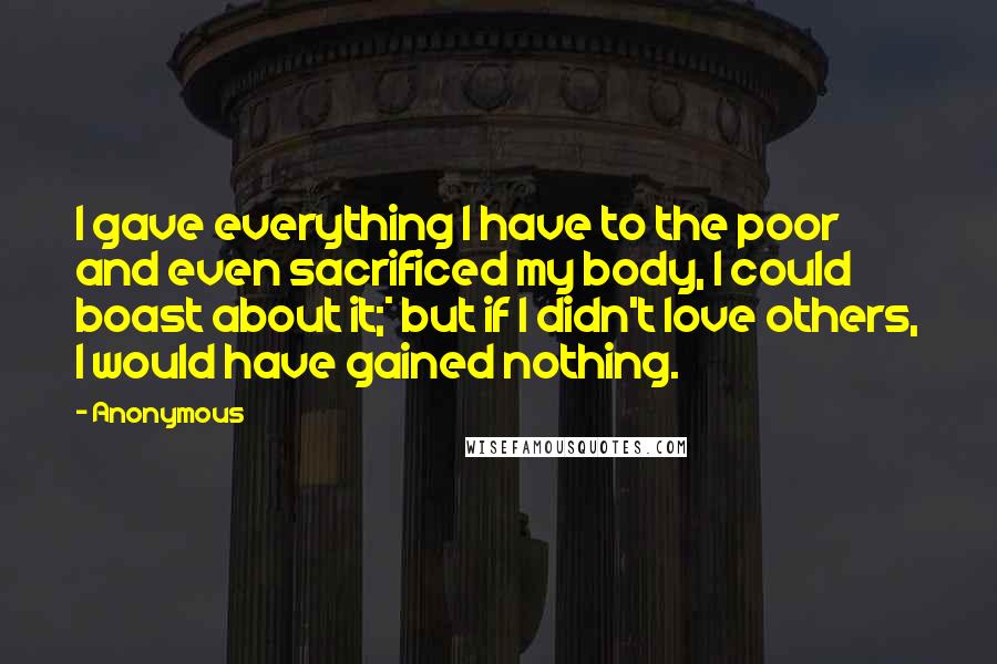 Anonymous Quotes: I gave everything I have to the poor and even sacrificed my body, I could boast about it;* but if I didn't love others, I would have gained nothing.