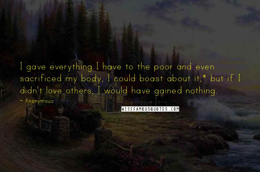 Anonymous Quotes: I gave everything I have to the poor and even sacrificed my body, I could boast about it;* but if I didn't love others, I would have gained nothing.