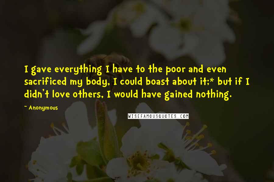 Anonymous Quotes: I gave everything I have to the poor and even sacrificed my body, I could boast about it;* but if I didn't love others, I would have gained nothing.