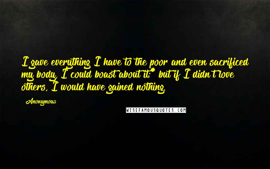 Anonymous Quotes: I gave everything I have to the poor and even sacrificed my body, I could boast about it;* but if I didn't love others, I would have gained nothing.