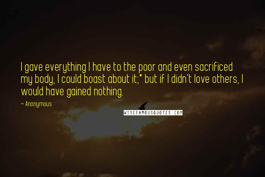 Anonymous Quotes: I gave everything I have to the poor and even sacrificed my body, I could boast about it;* but if I didn't love others, I would have gained nothing.