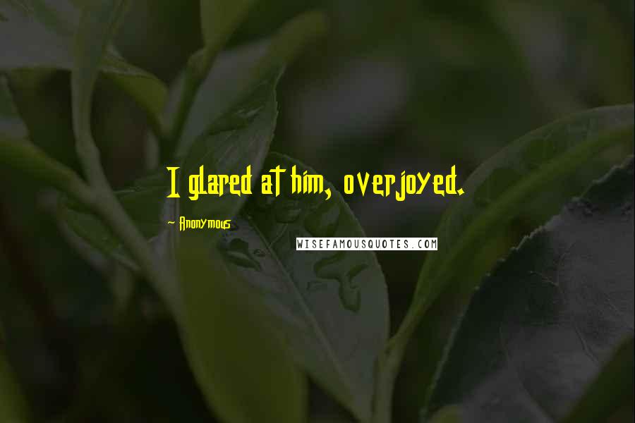 Anonymous Quotes: I glared at him, overjoyed.