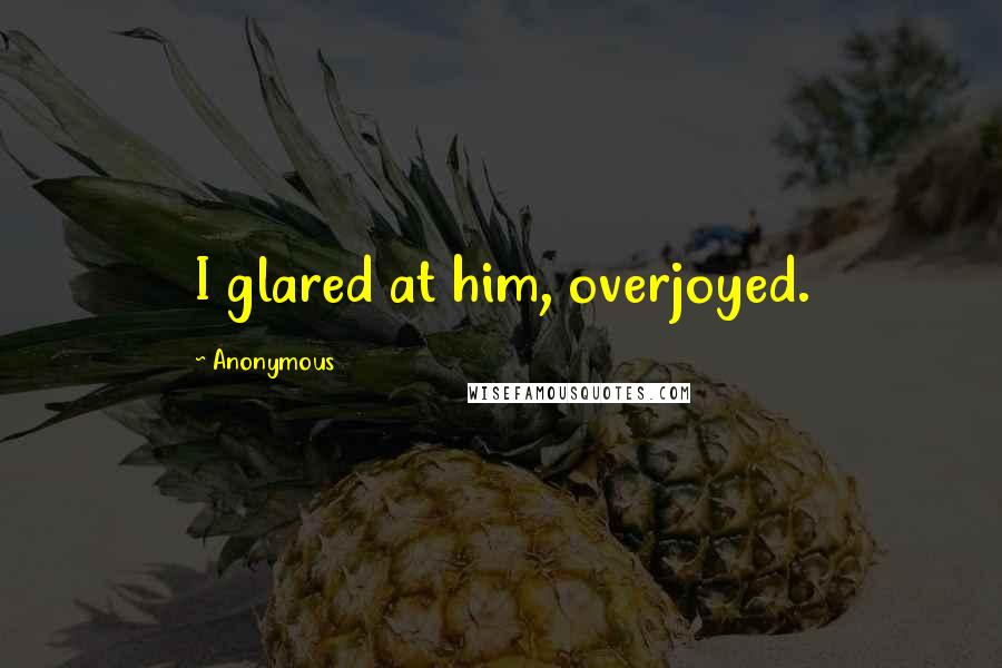 Anonymous Quotes: I glared at him, overjoyed.