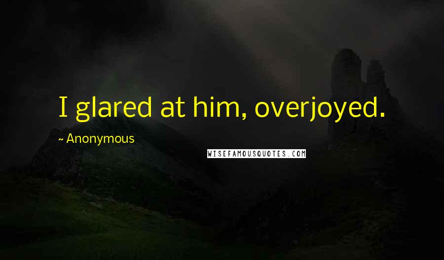 Anonymous Quotes: I glared at him, overjoyed.