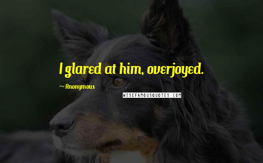 Anonymous Quotes: I glared at him, overjoyed.