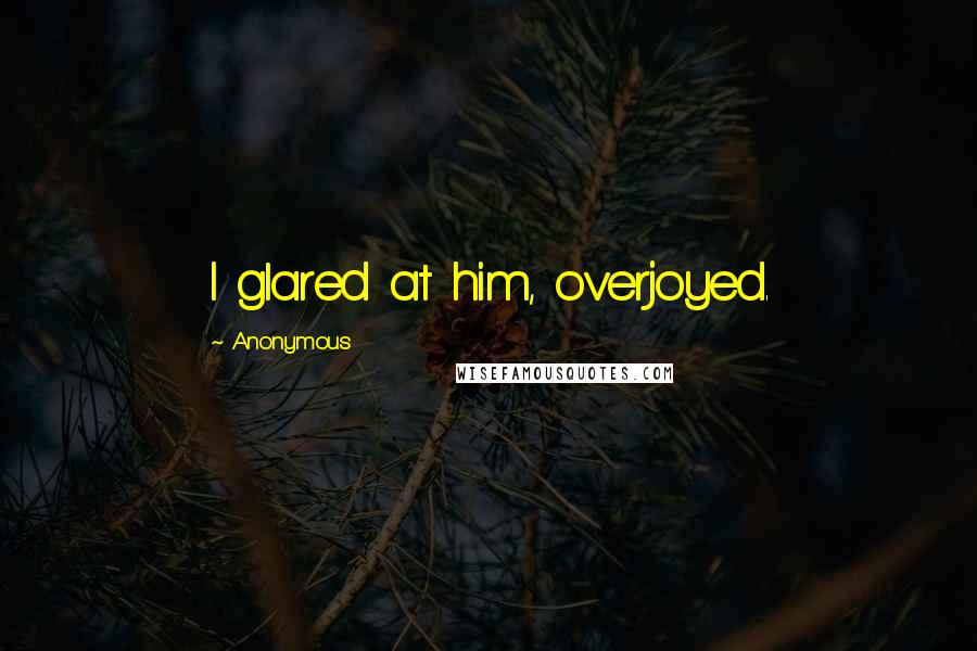 Anonymous Quotes: I glared at him, overjoyed.