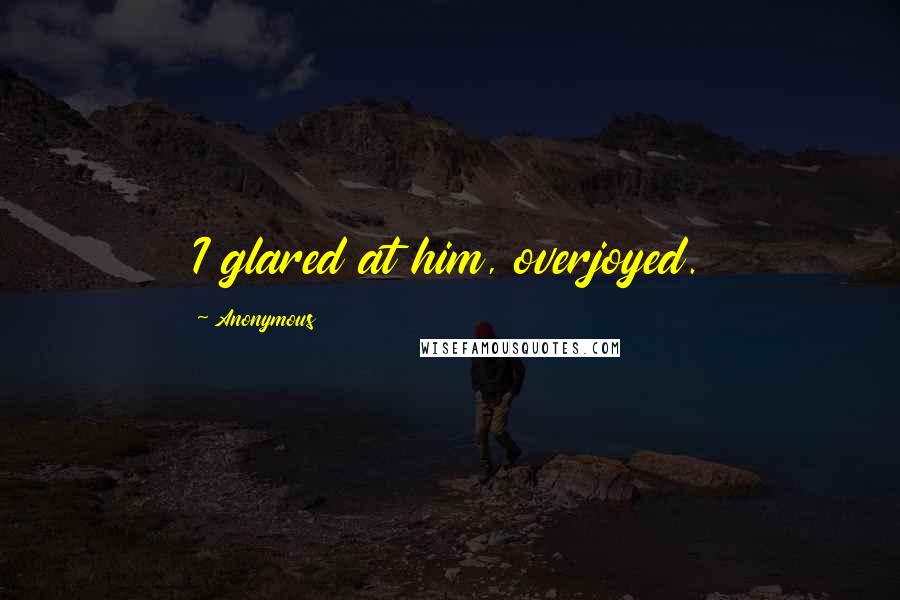 Anonymous Quotes: I glared at him, overjoyed.