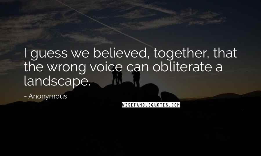 Anonymous Quotes: I guess we believed, together, that the wrong voice can obliterate a landscape.