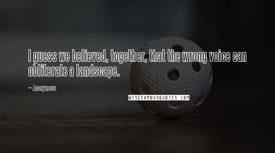 Anonymous Quotes: I guess we believed, together, that the wrong voice can obliterate a landscape.