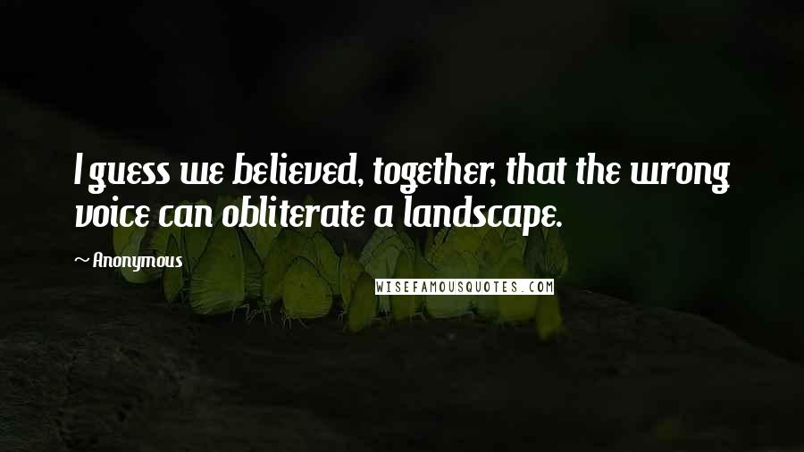 Anonymous Quotes: I guess we believed, together, that the wrong voice can obliterate a landscape.