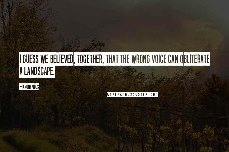 Anonymous Quotes: I guess we believed, together, that the wrong voice can obliterate a landscape.