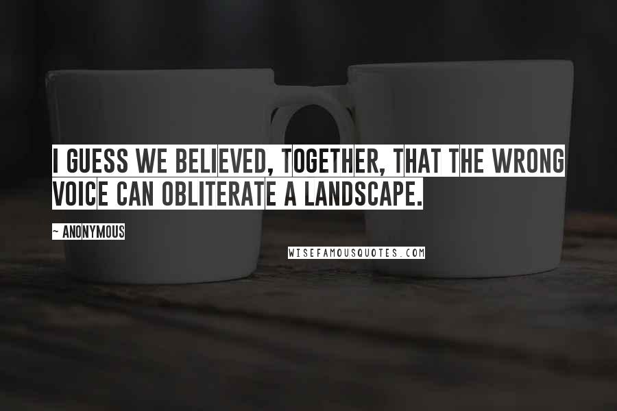 Anonymous Quotes: I guess we believed, together, that the wrong voice can obliterate a landscape.