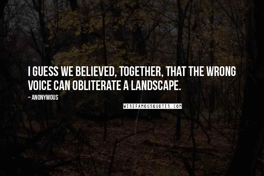 Anonymous Quotes: I guess we believed, together, that the wrong voice can obliterate a landscape.