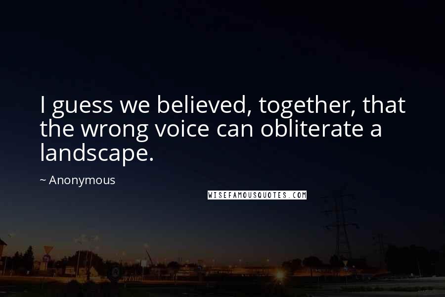 Anonymous Quotes: I guess we believed, together, that the wrong voice can obliterate a landscape.