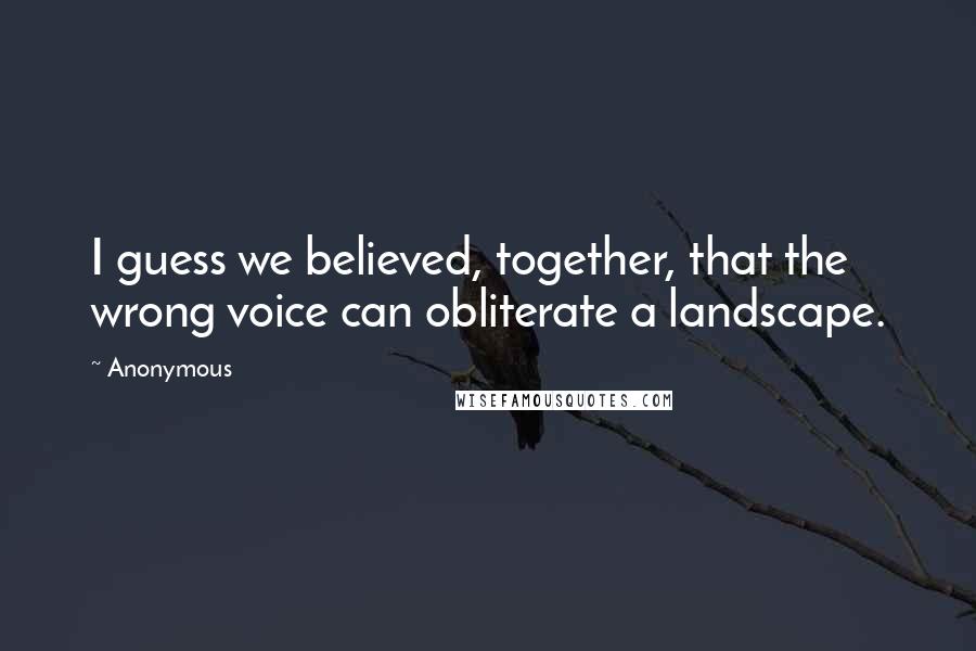 Anonymous Quotes: I guess we believed, together, that the wrong voice can obliterate a landscape.