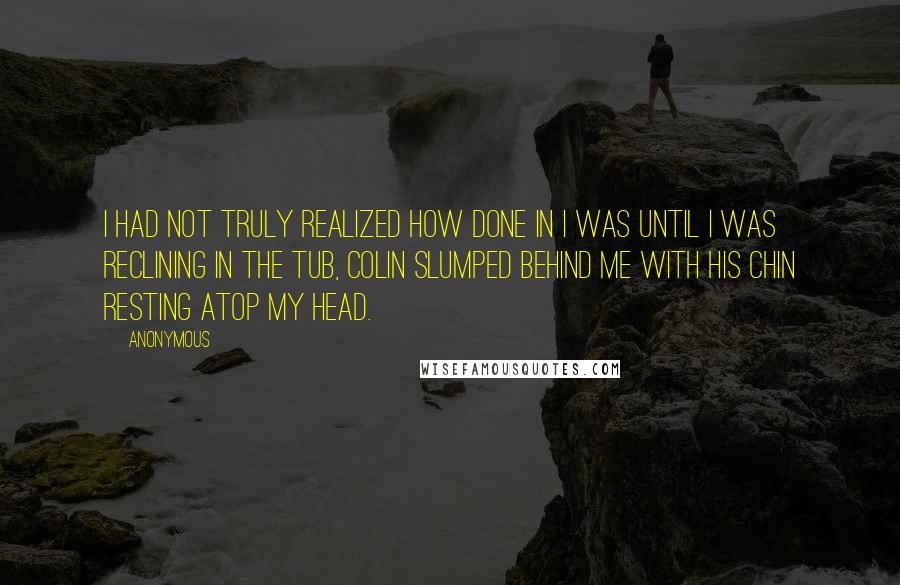 Anonymous Quotes: I had not truly realized how done in I was until I was reclining in the tub, Colin slumped behind me with his chin resting atop my head.