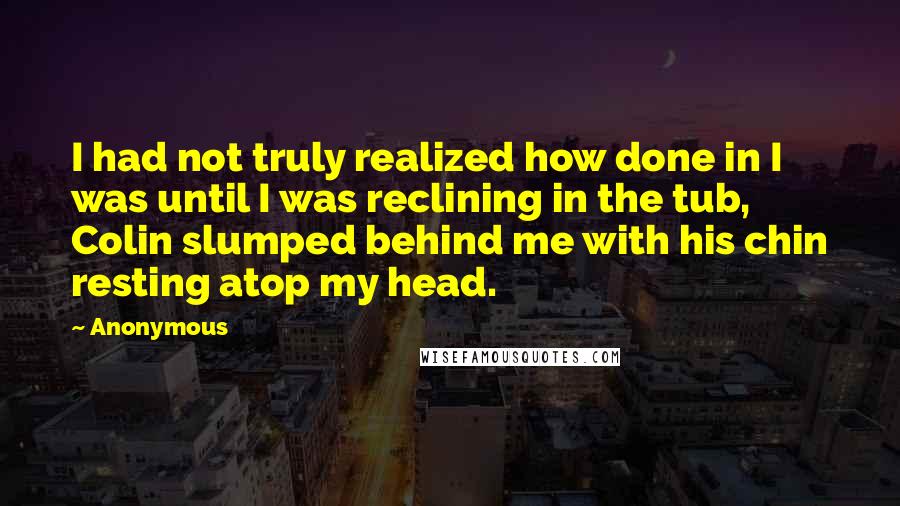 Anonymous Quotes: I had not truly realized how done in I was until I was reclining in the tub, Colin slumped behind me with his chin resting atop my head.