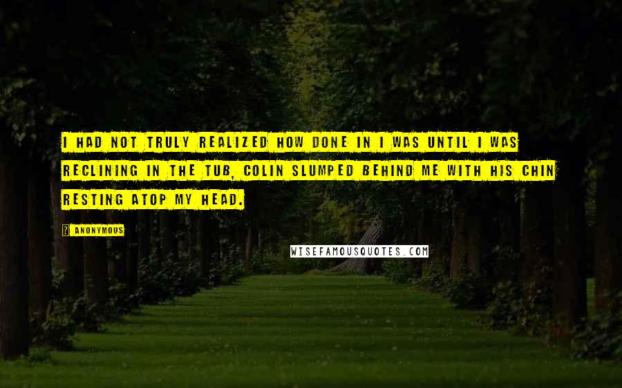 Anonymous Quotes: I had not truly realized how done in I was until I was reclining in the tub, Colin slumped behind me with his chin resting atop my head.
