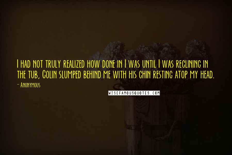 Anonymous Quotes: I had not truly realized how done in I was until I was reclining in the tub, Colin slumped behind me with his chin resting atop my head.